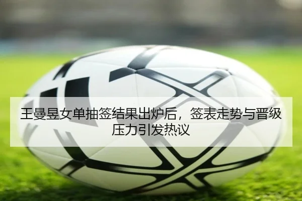 王曼昱女单抽签结果出炉后，签表走势与晋级压力引发热议
