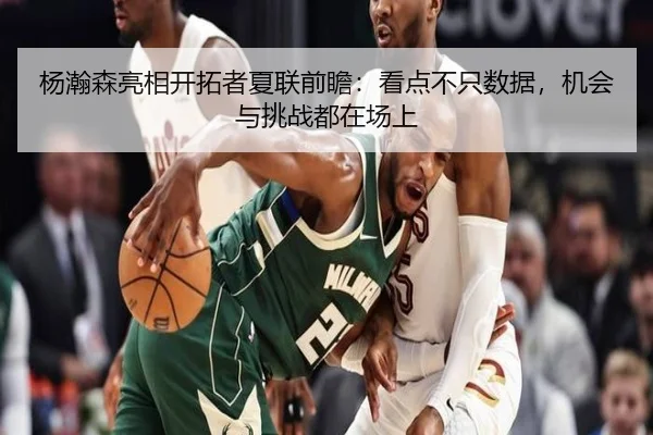 杨瀚森亮相开拓者夏联前瞻：看点不只数据，机会与挑战都在场上